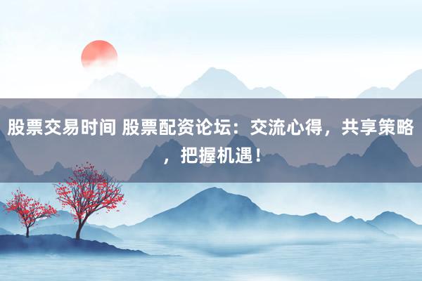 股票交易时间 股票配资论坛：交流心得，共享策略，把握机遇！