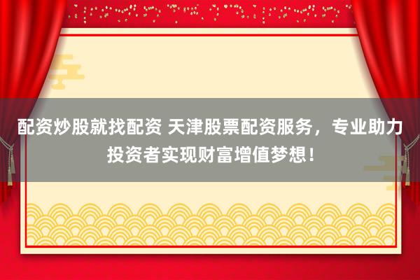 配资炒股就找配资 天津股票配资服务，专业助力投资者实现财富增值梦想！