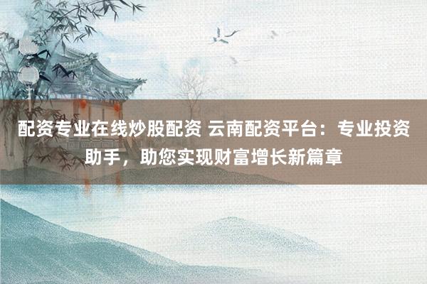配资专业在线炒股配资 云南配资平台：专业投资助手，助您实现财富增长新篇章