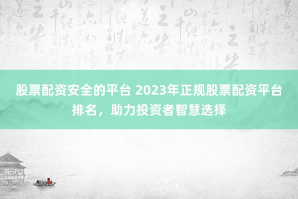 股票配资安全的平台 2023年正规股票配资平台排名，助力投资者智慧选择