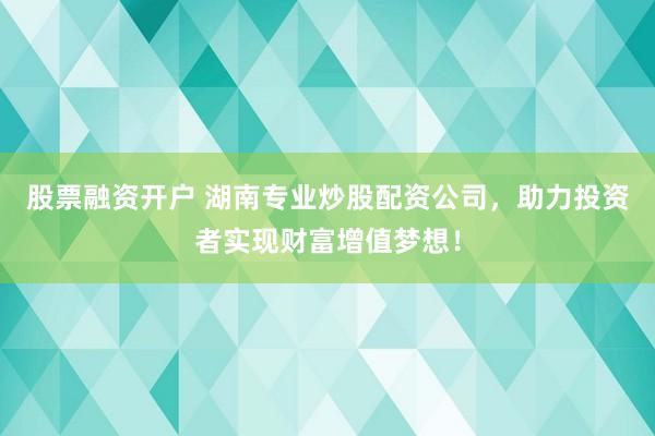 股票融资开户 湖南专业炒股配资公司，助力投资者实现财富增值梦想！