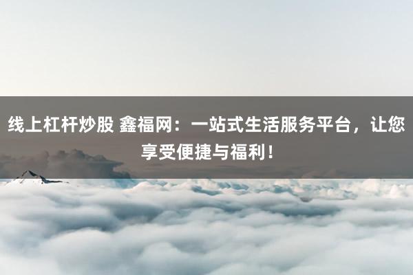 线上杠杆炒股 鑫福网：一站式生活服务平台，让您享受便捷与福利！