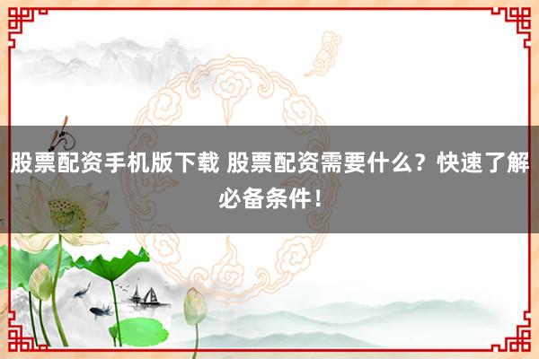 股票配资手机版下载 股票配资需要什么？快速了解必备条件！