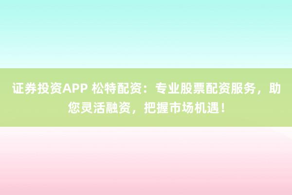 证券投资APP 松特配资：专业股票配资服务，助您灵活融资，把握市场机遇！
