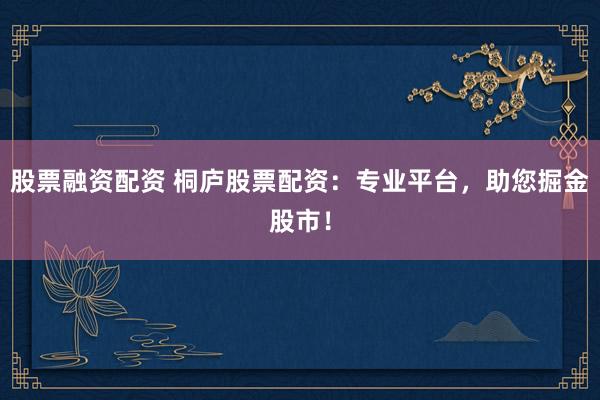 股票融资配资 桐庐股票配资：专业平台，助您掘金股市！