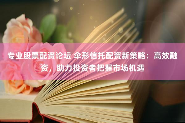 专业股票配资论坛 伞形信托配资新策略：高效融资，助力投资者把握市场机遇