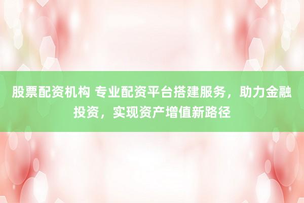 股票配资机构 专业配资平台搭建服务，助力金融投资，实现资产增值新路径