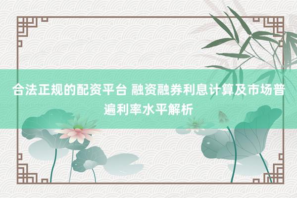 合法正规的配资平台 融资融券利息计算及市场普遍利率水平解析