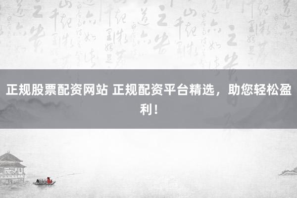 正规股票配资网站 正规配资平台精选，助您轻松盈利！