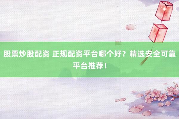 股票炒股配资 正规配资平台哪个好？精选安全可靠平台推荐！