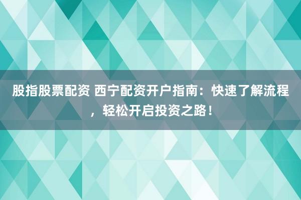 股指股票配资 西宁配资开户指南：快速了解流程，轻松开启投资之路！