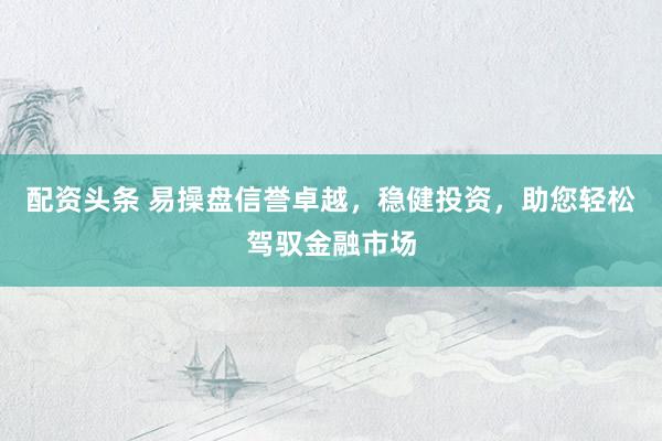 配资头条 易操盘信誉卓越，稳健投资，助您轻松驾驭金融市场
