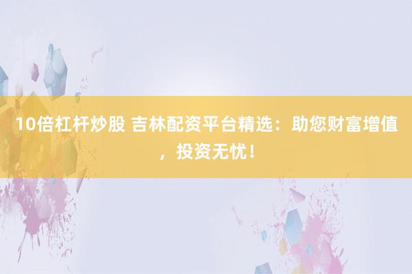 10倍杠杆炒股 吉林配资平台精选：助您财富增值，投资无忧！