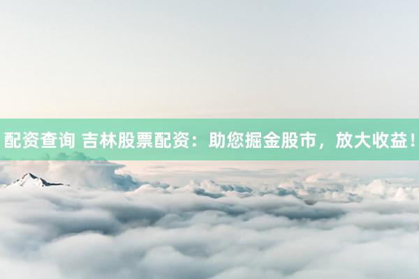 配资查询 吉林股票配资：助您掘金股市，放大收益！