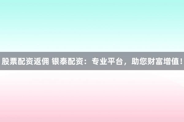 股票配资返佣 银泰配资：专业平台，助您财富增值！