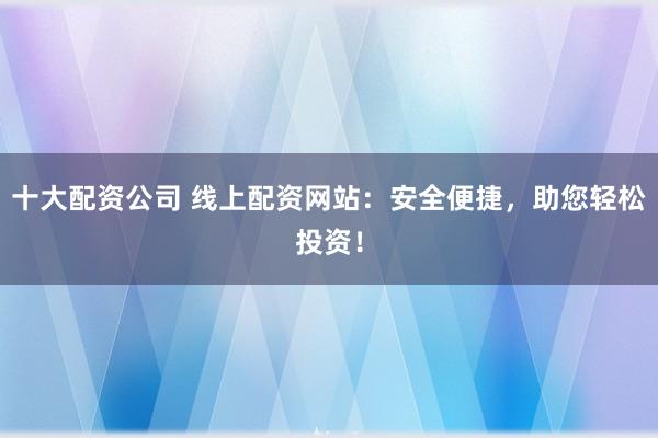 十大配资公司 线上配资网站：安全便捷，助您轻松投资！