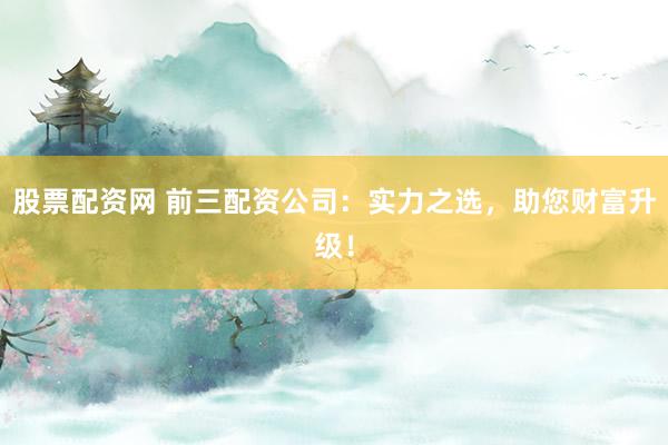 股票配资网 前三配资公司：实力之选，助您财富升级！