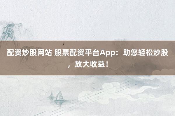 配资炒股网站 股票配资平台App：助您轻松炒股，放大收益！