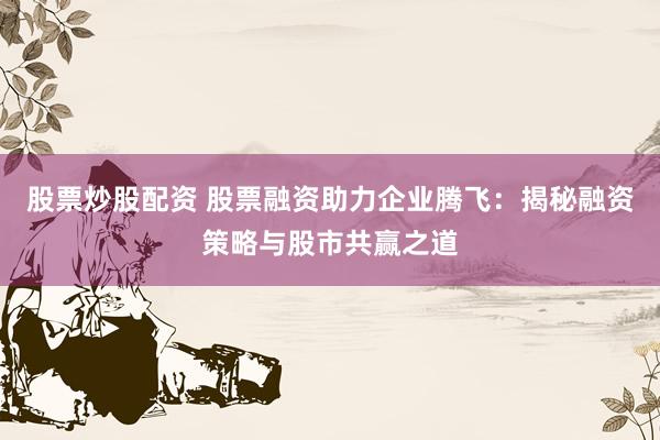股票炒股配资 股票融资助力企业腾飞：揭秘融资策略与股市共赢之道