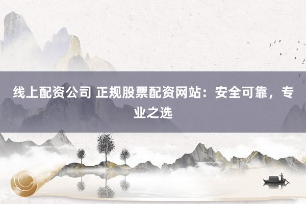 线上配资公司 正规股票配资网站：安全可靠，专业之选