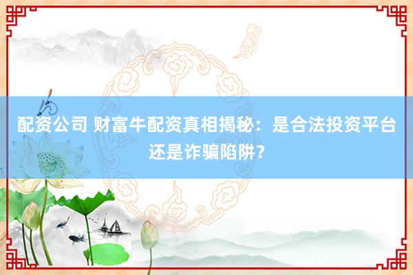 配资公司 财富牛配资真相揭秘：是合法投资平台还是诈骗陷阱？
