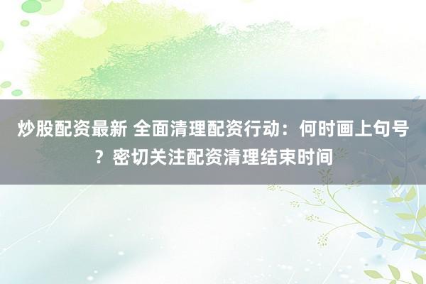 炒股配资最新 全面清理配资行动：何时画上句号？密切关注配资清理结束时间