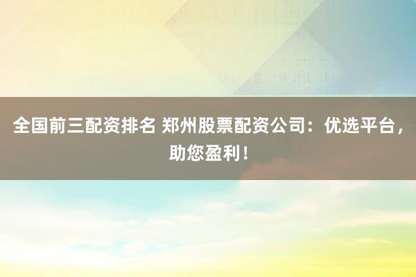 全国前三配资排名 郑州股票配资公司：优选平台，助您盈利！
