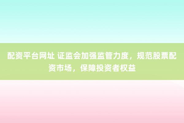 配资平台网址 证监会加强监管力度，规范股票配资市场，保障投资者权益