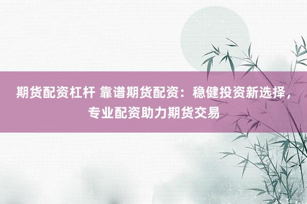 期货配资杠杆 靠谱期货配资：稳健投资新选择，专业配资助力期货交易