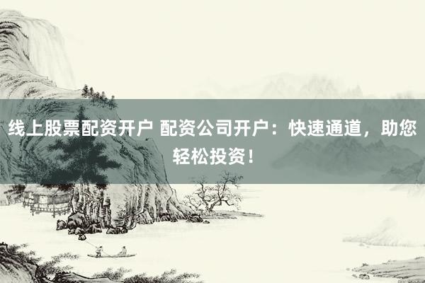 线上股票配资开户 配资公司开户：快速通道，助您轻松投资！
