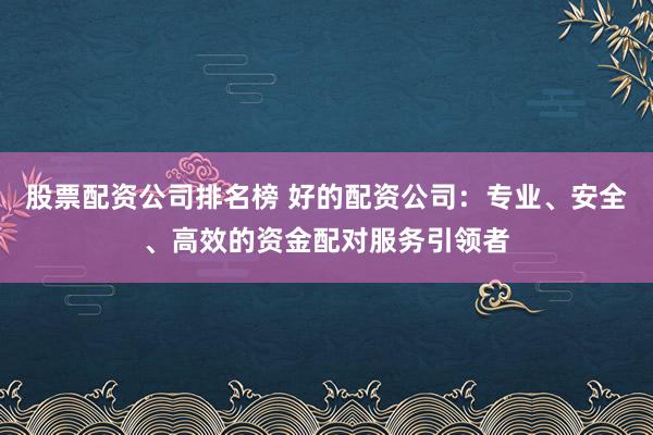 股票配资公司排名榜 好的配资公司：专业、安全、高效的资金配对服务引领者