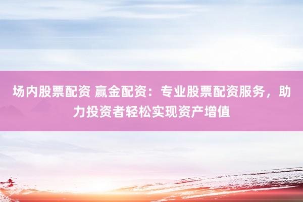 场内股票配资 赢金配资：专业股票配资服务，助力投资者轻松实现资产增值