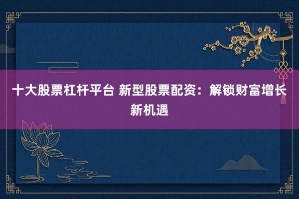 十大股票杠杆平台 新型股票配资：解锁财富增长新机遇