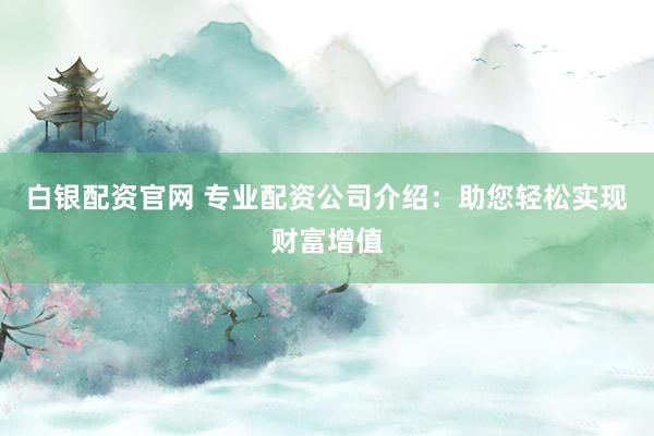 白银配资官网 专业配资公司介绍：助您轻松实现财富增值