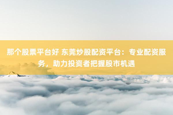 那个股票平台好 东莞炒股配资平台：专业配资服务，助力投资者把握股市机遇