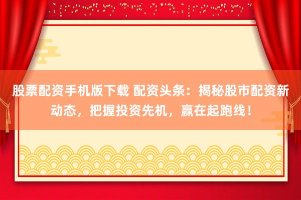 股票配资手机版下载 配资头条：揭秘股市配资新动态，把握投资先机，赢在起跑线！