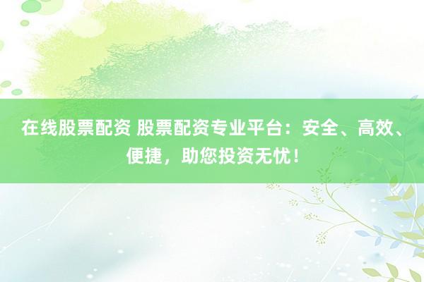在线股票配资 股票配资专业平台：安全、高效、便捷，助您投资无忧！