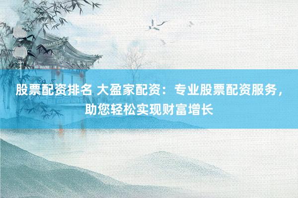 股票配资排名 大盈家配资：专业股票配资服务，助您轻松实现财富增长