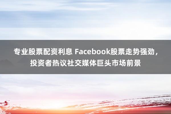 专业股票配资利息 Facebook股票走势强劲，投资者热议社交媒体巨头市场前景