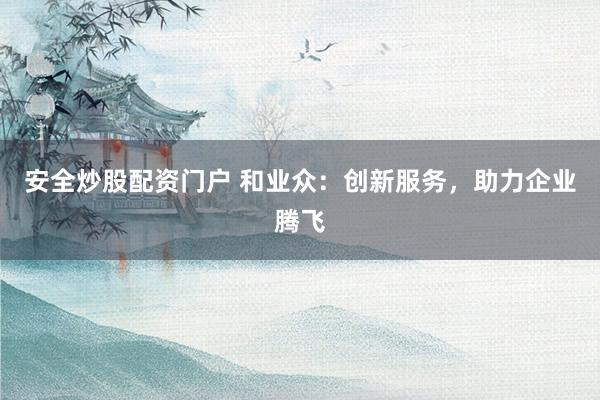 安全炒股配资门户 和业众：创新服务，助力企业腾飞