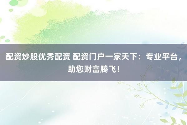 配资炒股优秀配资 配资门户一家天下：专业平台，助您财富腾飞！