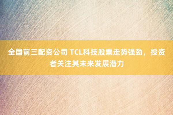 全国前三配资公司 TCL科技股票走势强劲，投资者关注其未来发展潜力