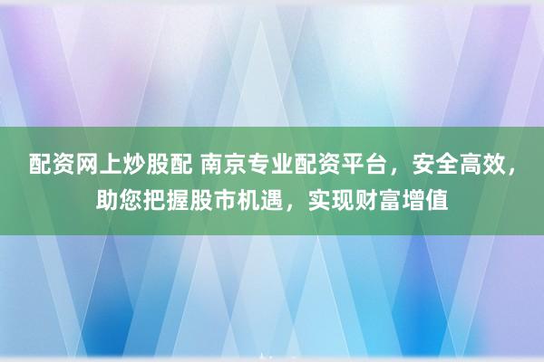 配资网上炒股配 南京专业配资平台，安全高效，助您把握股市机遇，实现财富增值