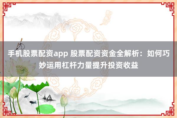 手机股票配资app 股票配资资金全解析：如何巧妙运用杠杆力量提升投资收益