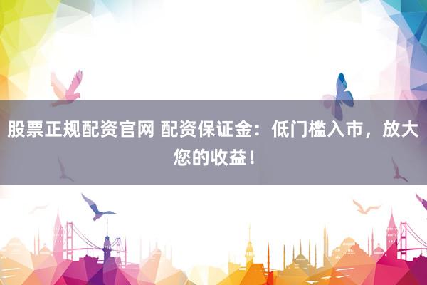 股票正规配资官网 配资保证金：低门槛入市，放大您的收益！