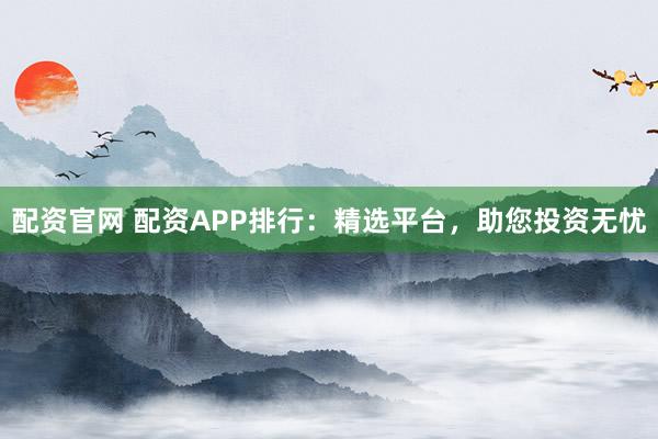 配资官网 配资APP排行：精选平台，助您投资无忧