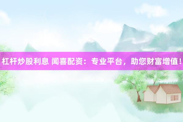 杠杆炒股利息 闻喜配资：专业平台，助您财富增值！