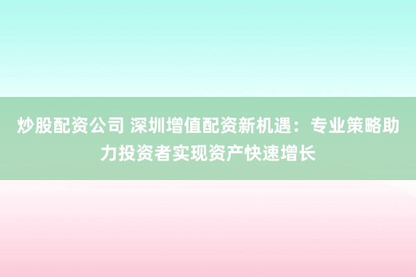 炒股配资公司 深圳增值配资新机遇：专业策略助力投资者实现资产快速增长