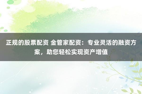 正规的股票配资 金管家配资：专业灵活的融资方案，助您轻松实现资产增值