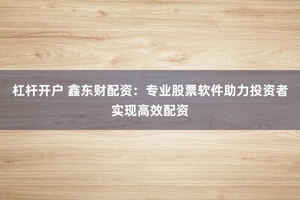 杠杆开户 鑫东财配资：专业股票软件助力投资者实现高效配资